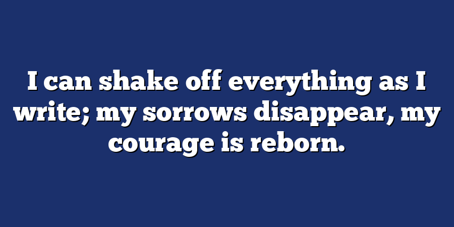 I can shake off everything as I write; my sorrows disappear, my courage is reborn.