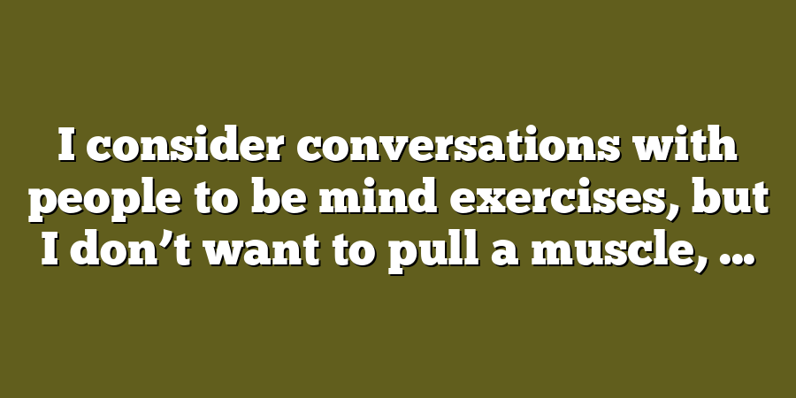 I consider conversations with people to be mind exercises, but I don’t want to pull a muscle, ...