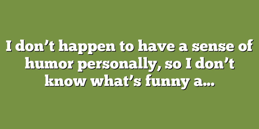 I don’t happen to have a sense of humor personally, so I don’t know what’s funny a...