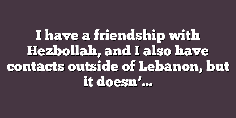 I have a friendship with Hezbollah, and I also have contacts outside of Lebanon, but it doesn’...