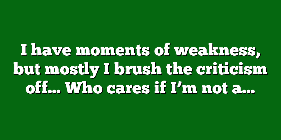 I have moments of weakness, but mostly I brush the criticism off… Who cares if I’m not a...