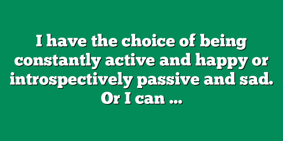 I have the choice of being constantly active and happy or introspectively passive and sad. Or I can ...