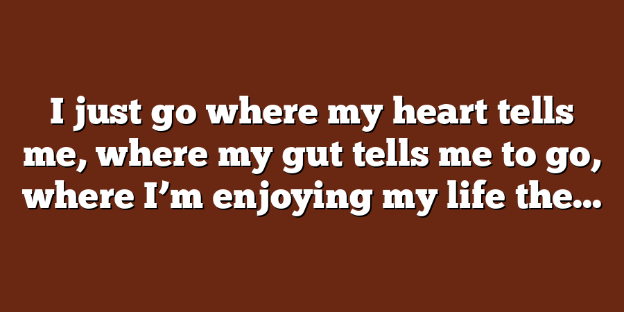 I just go where my heart tells me, where my gut tells me to go, where I’m enjoying my life the...