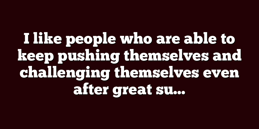 I like people who are able to keep pushing themselves and challenging themselves even after great su...