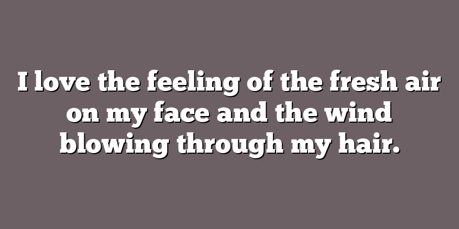 I love the feeling of the fresh air on my face and the wind blowing through my hair.