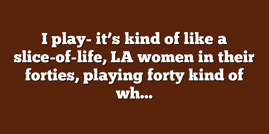 I play- it’s kind of like a slice-of-life, LA women in their forties, playing forty kind of wh...