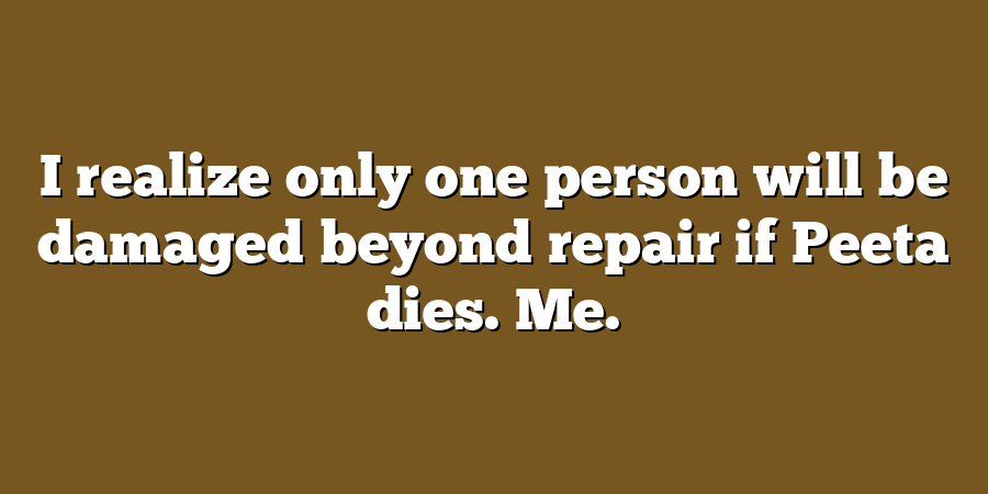 I realize only one person will be damaged beyond repair if Peeta dies. Me.