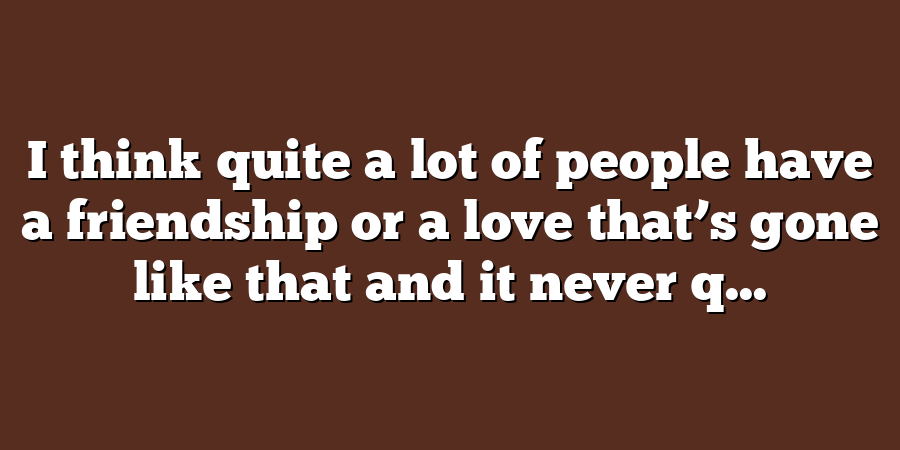 I think quite a lot of people have a friendship or a love that’s gone like that and it never q...