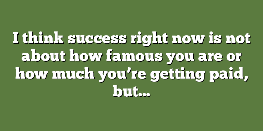 I think success right now is not about how famous you are or how much you’re getting paid, but...