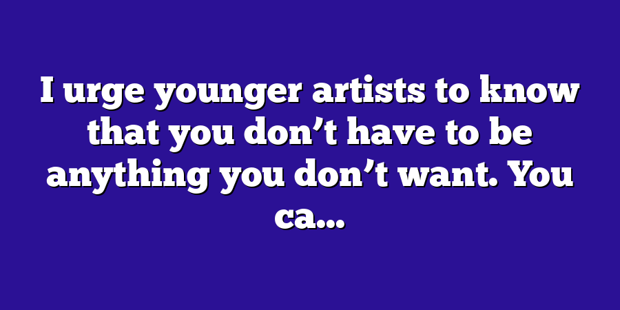 I urge younger artists to know that you don’t have to be anything you don’t want. You ca...