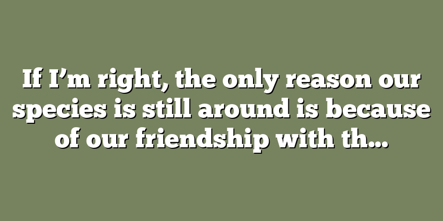 If I’m right, the only reason our species is still around is because of our friendship with th...