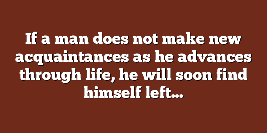 If a man does not make new acquaintances as he advances through life, he will soon find himself left...