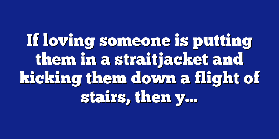 If loving someone is putting them in a straitjacket and kicking them down a flight of stairs, then y...