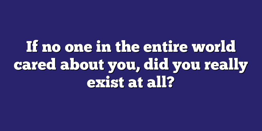 If no one in the entire world cared about you, did you really exist at all?