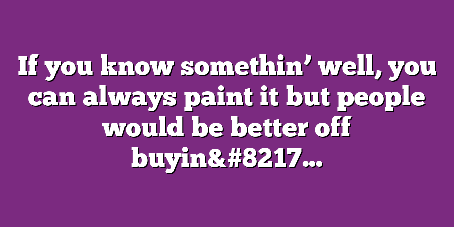 If you know somethin’ well, you can always paint it but people would be better off buyin&#8217...