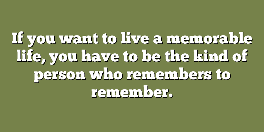 If you want to live a memorable life, you have to be the kind of person who remembers to remember.