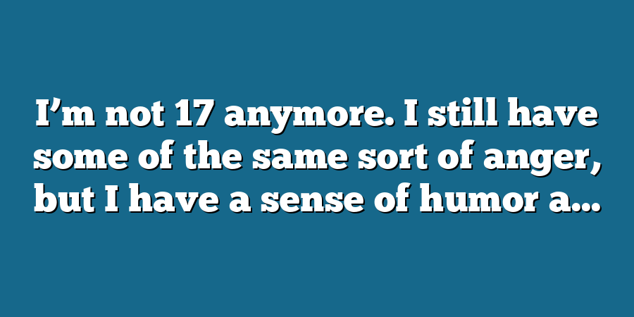 I’m not 17 anymore. I still have some of the same sort of anger, but I have a sense of humor a...