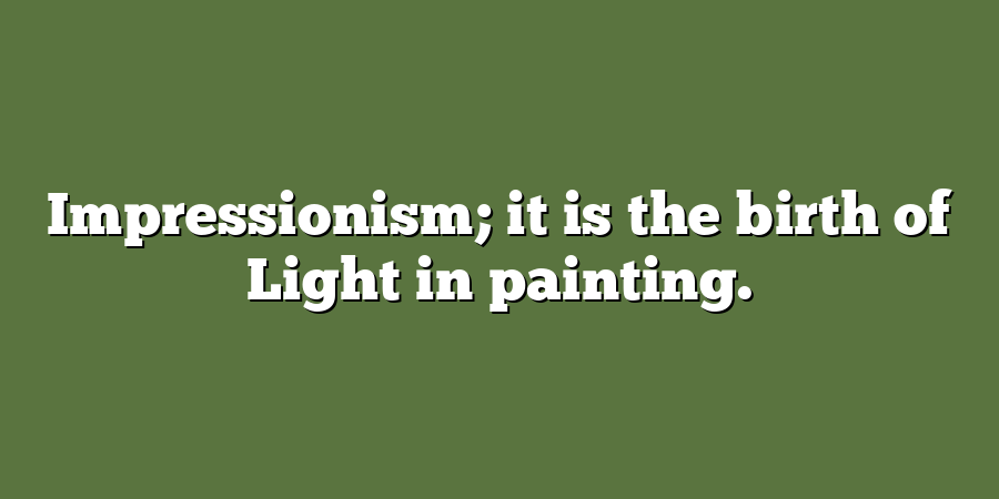 Impressionism; it is the birth of Light in painting.