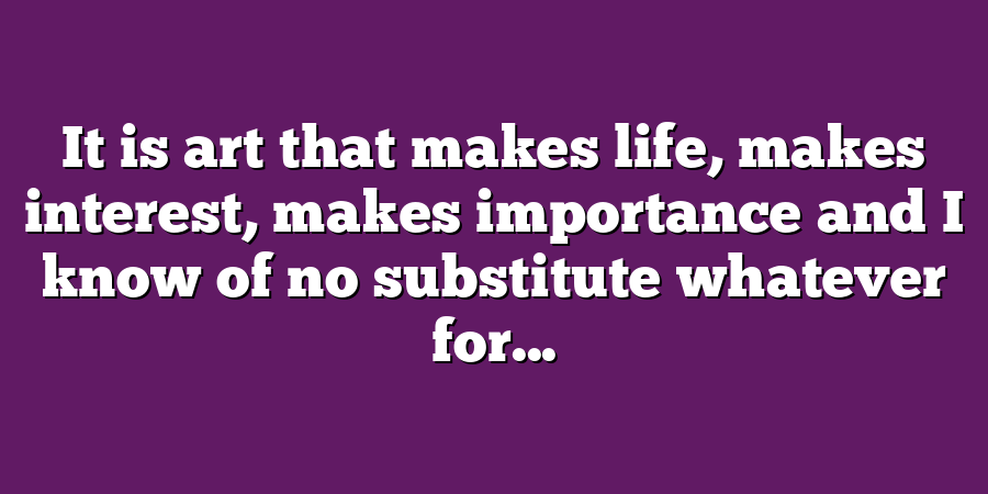 It is art that makes life, makes interest, makes importance and I know of no substitute whatever for...