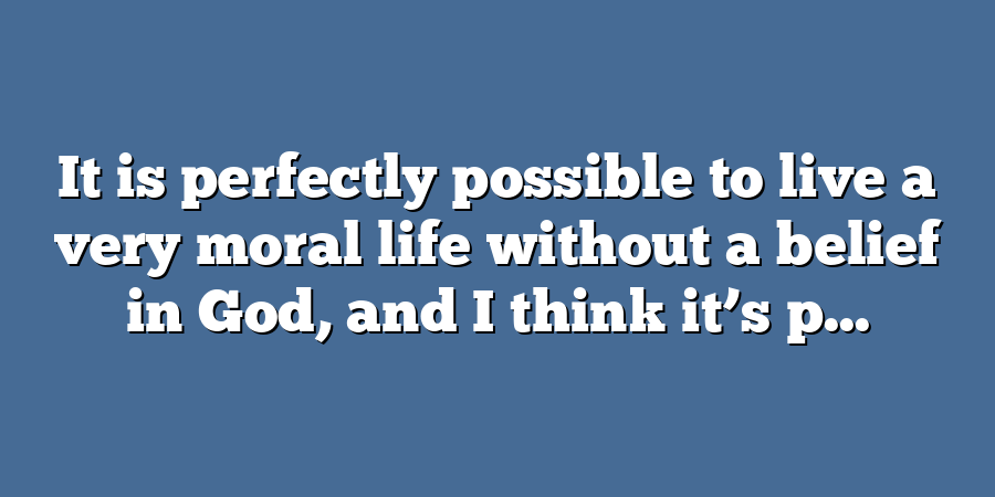 It is perfectly possible to live a very moral life without a belief in God, and I think it’s p...