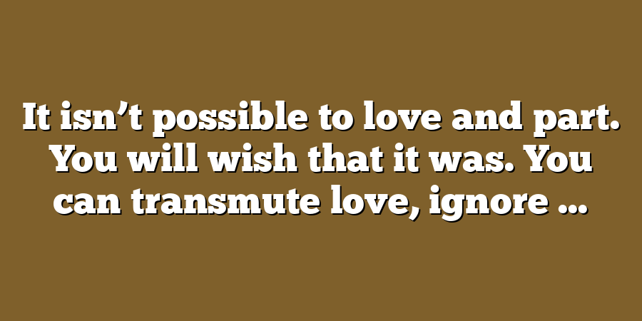 It isn’t possible to love and part. You will wish that it was. You can transmute love, ignore ...