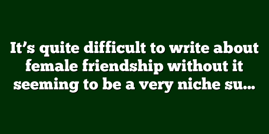 It’s quite difficult to write about female friendship without it seeming to be a very niche su...