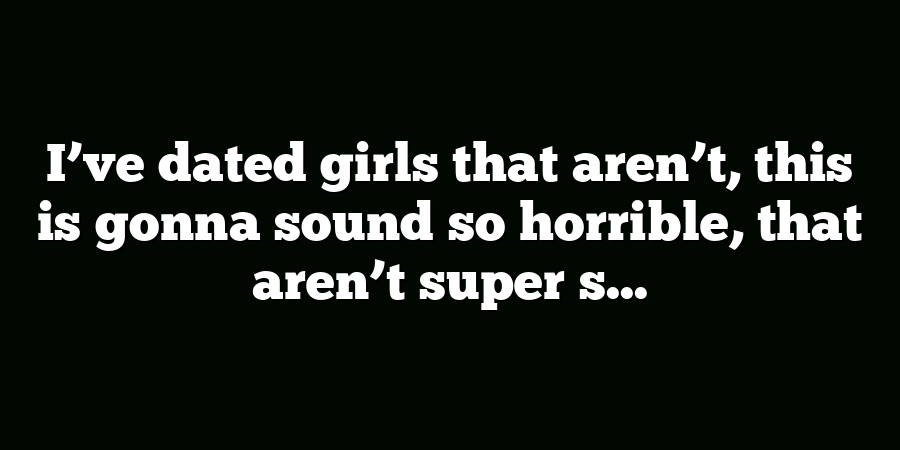 I’ve dated girls that aren’t, this is gonna sound so horrible, that aren’t super s...