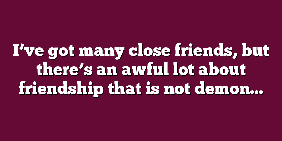 I’ve got many close friends, but there’s an awful lot about friendship that is not demon...