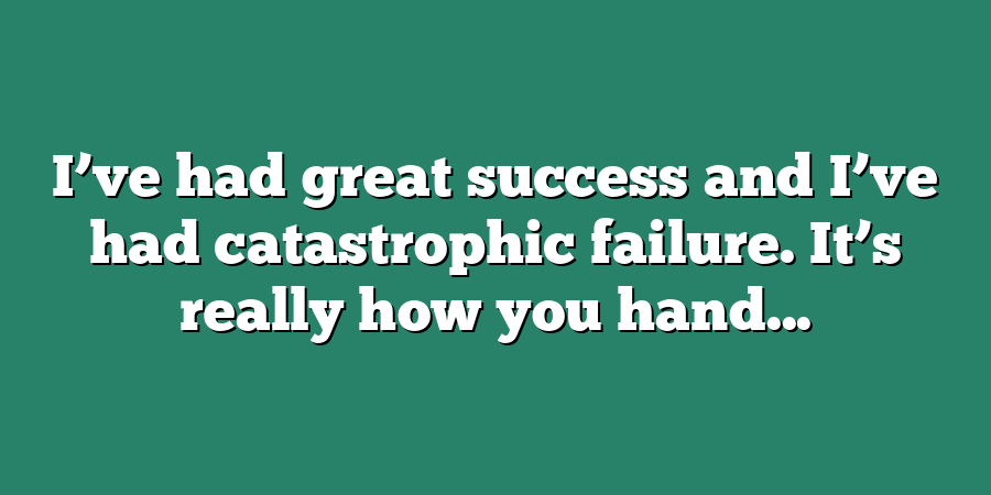 I’ve had great success and I’ve had catastrophic failure. It’s really how you hand...