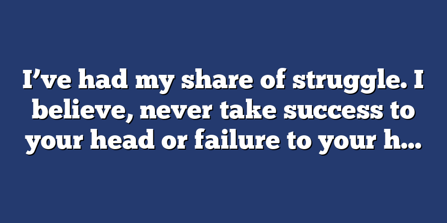 I’ve had my share of struggle. I believe, never take success to your head or failure to your h...