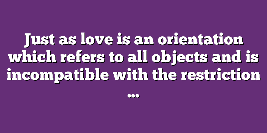 Just as love is an orientation which refers to all objects and is incompatible with the restriction ...