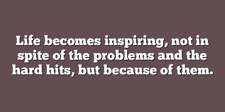 Life becomes inspiring, not in spite of the problems and the hard hits, but because of them.