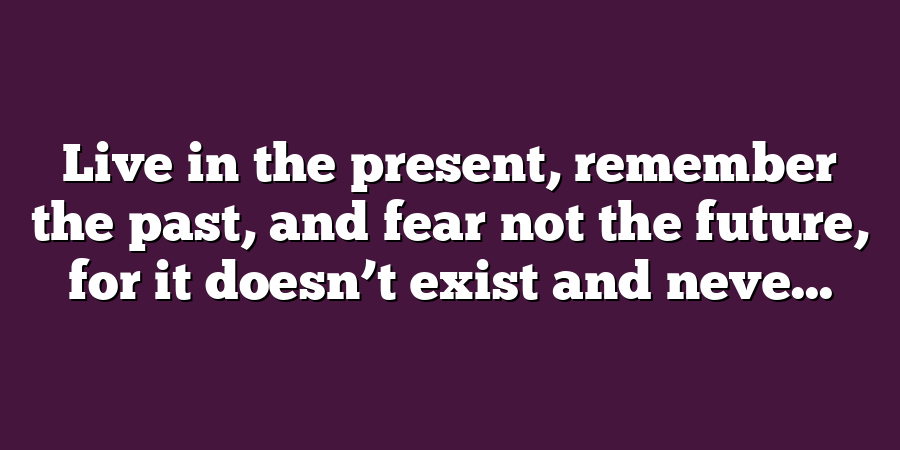 Live in the present, remember the past, and fear not the future, for it doesn’t exist and neve...