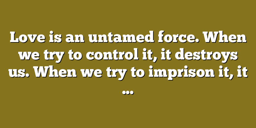 Love is an untamed force. When we try to control it, it destroys us. When we try to imprison it, it ...