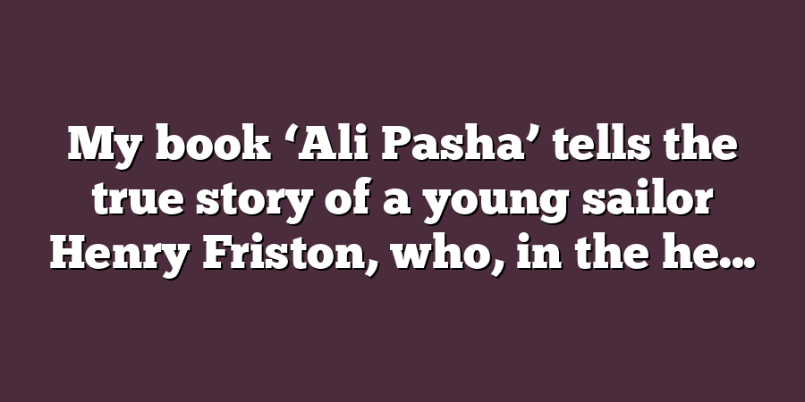 My book ‘Ali Pasha’ tells the true story of a young sailor Henry Friston, who, in the he...