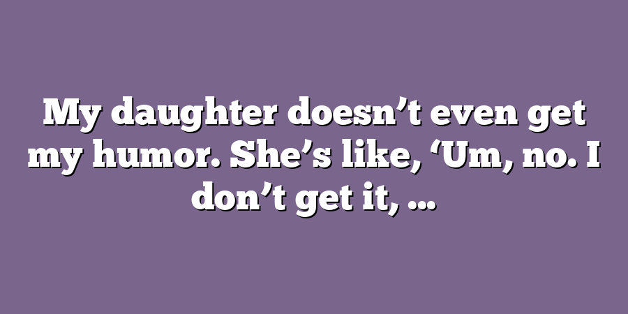 My daughter doesn’t even get my humor. She’s like, ‘Um, no. I don’t get it, ...