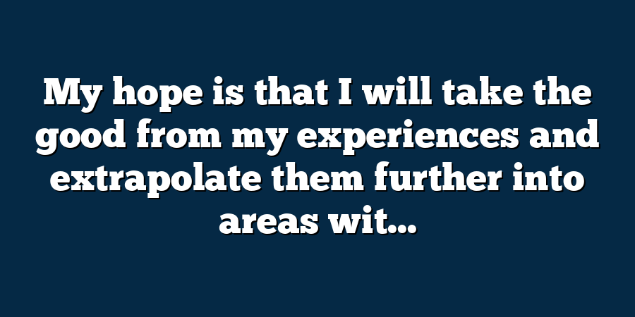 My hope is that I will take the good from my experiences and extrapolate them further into areas wit...