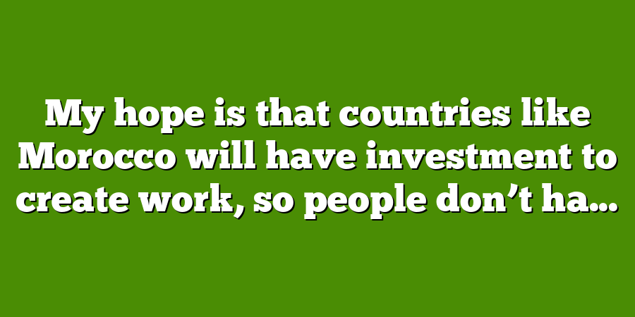 My hope is that countries like Morocco will have investment to create work, so people don’t ha...