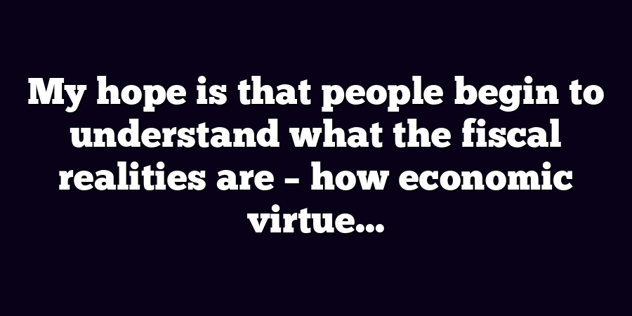 My hope is that people begin to understand what the fiscal realities are – how economic virtue...