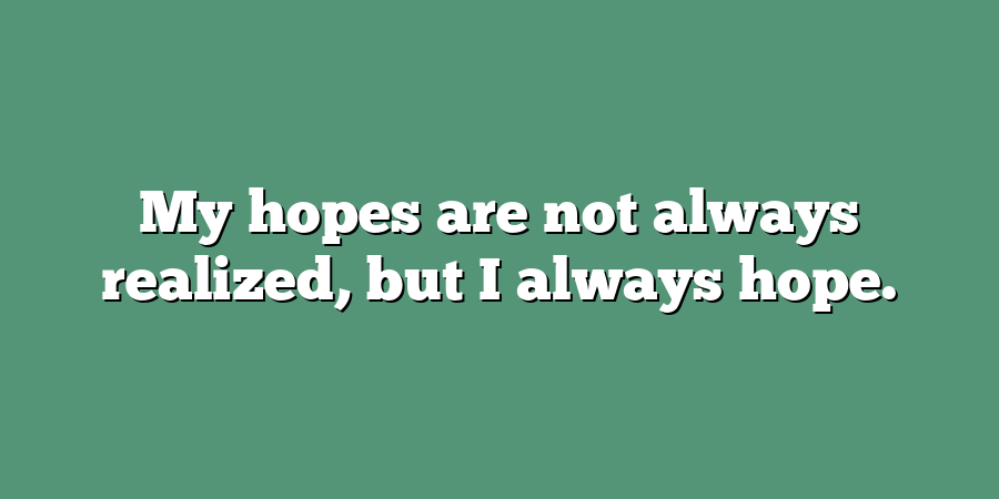 My hopes are not always realized, but I always hope.