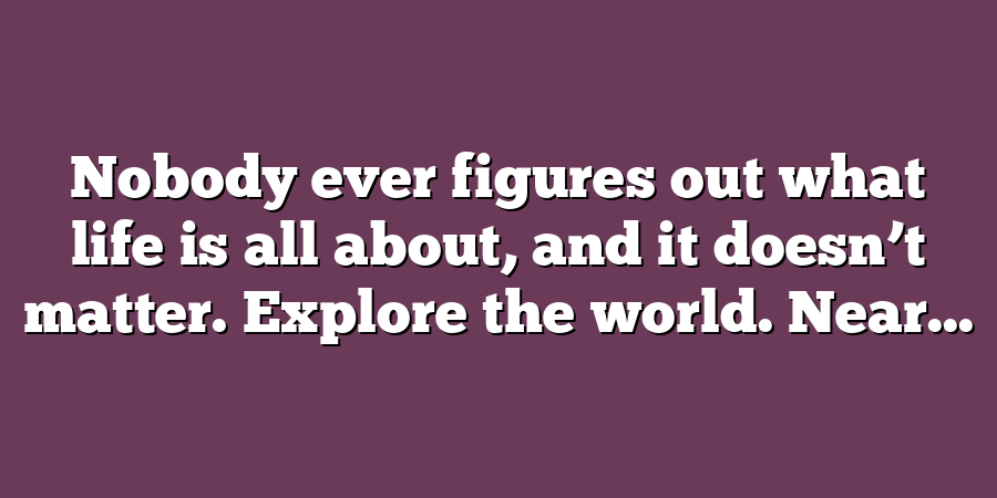 Nobody ever figures out what life is all about, and it doesn’t matter. Explore the world. Near...