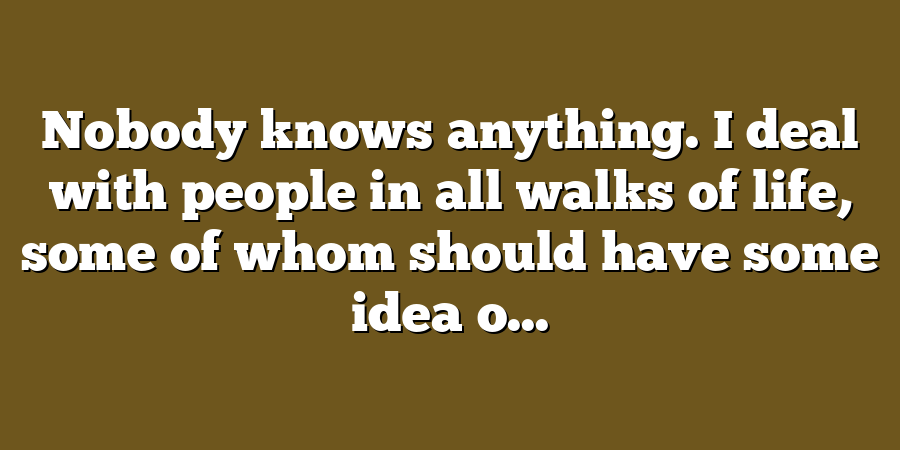 Nobody knows anything. I deal with people in all walks of life, some of whom should have some idea o...