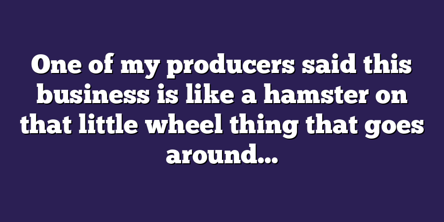 One of my producers said this business is like a hamster on that little wheel thing that goes around...