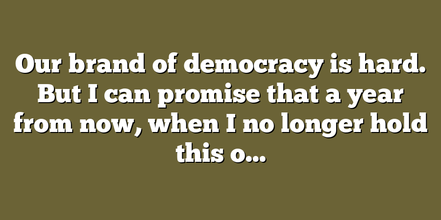 Our brand of democracy is hard. But I can promise that a year from now, when I no longer hold this o...