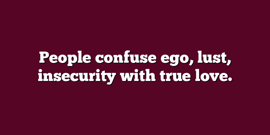 People confuse ego, lust, insecurity with true love.