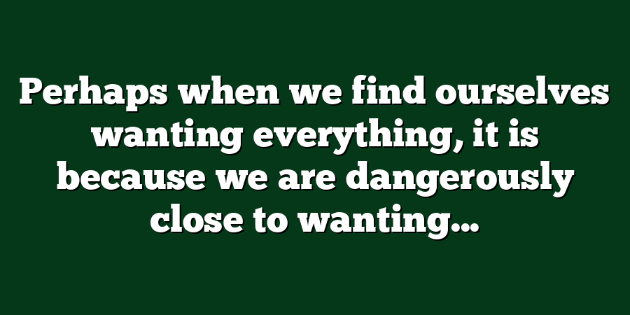 Perhaps when we find ourselves wanting everything, it is because we are dangerously close to wanting...