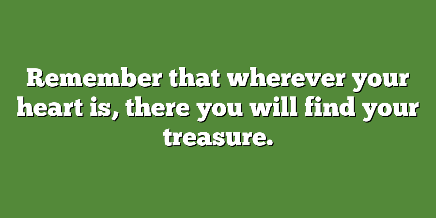 Remember that wherever your heart is, there you will find your treasure.