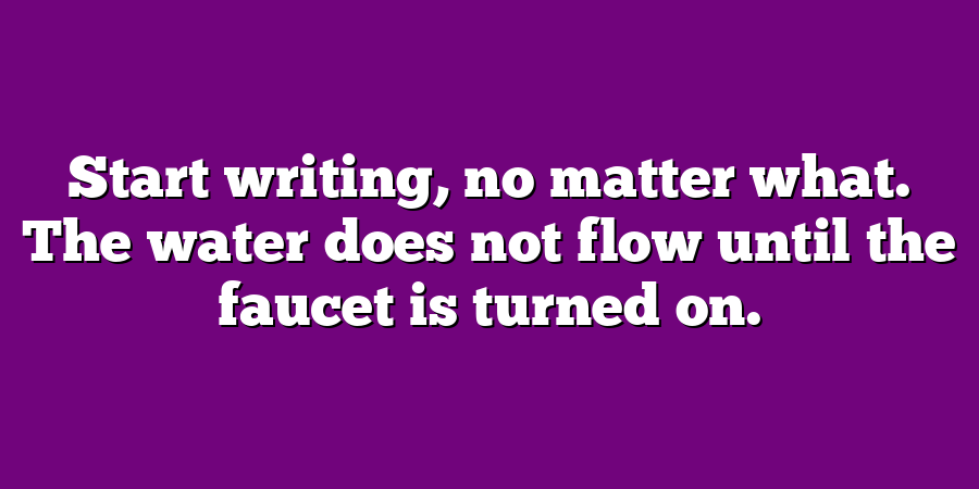 Start writing, no matter what. The water does not flow until the faucet is turned on.