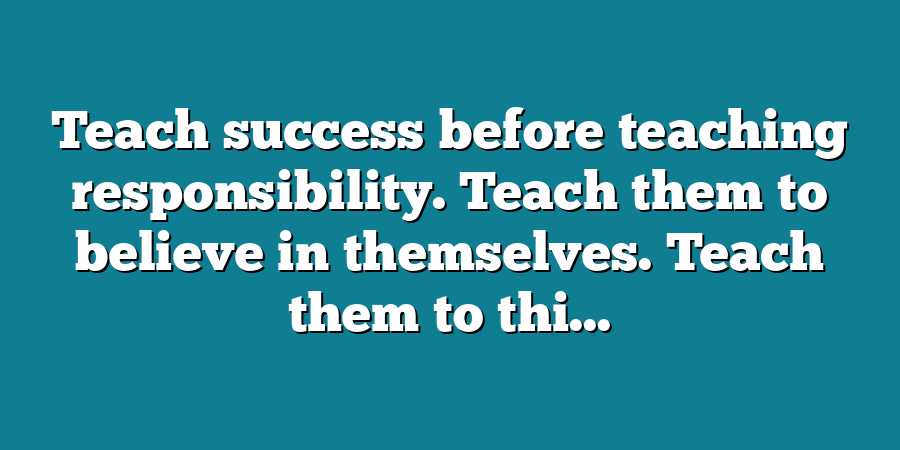 Teach success before teaching responsibility. Teach them to believe in themselves. Teach them to thi...