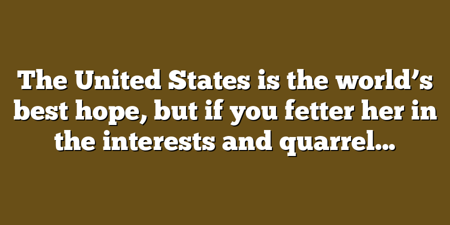 The United States is the world’s best hope, but if you fetter her in the interests and quarrel...